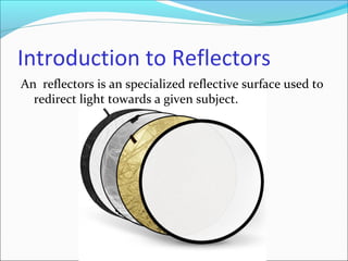 Introduction to Reflectors
An reflectors is an specialized reflective surface used to
redirect light towards a given subject.
 