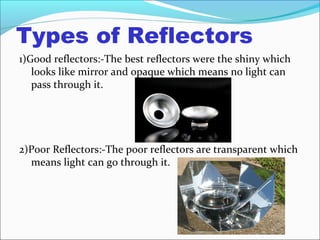 Types of Reflectors
1)Good reflectors:-The best reflectors were the shiny which
looks like mirror and opaque which means no light can
pass through it.
2)Poor Reflectors:-The poor reflectors are transparent which
means light can go through it.
 