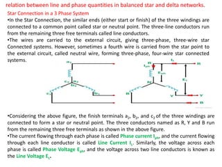 relation between line and phase quantities in balanced star and delta networks.
Star Connection in a 3 Phase System
•In the Star Connection, the similar ends (either start or finish) of the three windings are
connected to a common point called star or neutral point. The three-line conductors run
from the remaining three free terminals called line conductors.
•The wires are carried to the external circuit, giving three-phase, three-wire star
Connected systems. However, sometimes a fourth wire is carried from the star point to
the external circuit, called neutral wire, forming three-phase, four-wire star connected
systems.
•Considering the above figure, the finish terminals a2, b2, and c2 of the three windings are
connected to form a star or neutral point. The three conductors named as R, Y and B run
from the remaining three free terminals as shown in the above figure.
•The current flowing through each phase is called Phase current Iph, and the current flowing
through each line conductor is called Line Current IL. Similarly, the voltage across each
phase is called Phase Voltage Eph, and the voltage across two line conductors is known as
the Line Voltage EL.
 
