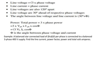 Example: A balanced star connected load of (8+j6)Ω per phase is connected to a balanced
3-phase 400 V supply. Find the line current, power factor, power and total volt-amperes.
 