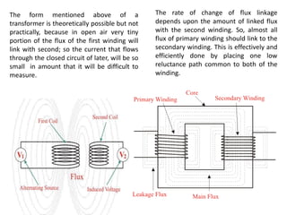 The rate of change of flux linkage
depends upon the amount of linked flux
with the second winding. So, almost all
flux of primary winding should link to the
secondary winding. This is effectively and
efficiently done by placing one low
reluctance path common to both of the
winding.
The form mentioned above of a
transformer is theoretically possible but not
practically, because in open air very tiny
portion of the flux of the first winding will
link with second; so the current that flows
through the closed circuit of later, will be so
small in amount that it will be difficult to
measure.
 