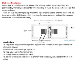 Shell-type Transformer
In this type of transformer construction, the primary and secondary windings are
positioned cylindrically on the center limb resulting in twice the cross-sectional area than
the outer limbs.
There are two closed magnetic paths in this type of construction and the outer limb has
the magnetic flux ɸ/2 flowing. Shell type transformer overcomes leakage flux, reduces
core losses and increases efficiency.
Applications
To step-down long-distance signals to support both residential and light-commercial
electronic devices
In television sets for voltage regulation
To step-up power in home inverters
To supply power to non-urban areas
To isolate two circuits electrically as primary and secondary are placed far from each
other
 