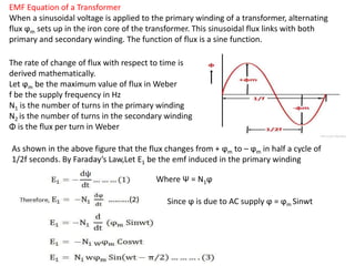 EMF Equation of a Transformer
When a sinusoidal voltage is applied to the primary winding of a transformer, alternating
flux ϕm sets up in the iron core of the transformer. This sinusoidal flux links with both
primary and secondary winding. The function of flux is a sine function.
The rate of change of flux with respect to time is
derived mathematically.
Let ϕm be the maximum value of flux in Weber
f be the supply frequency in Hz
N1 is the number of turns in the primary winding
N2 is the number of turns in the secondary winding
Φ is the flux per turn in Weber
As shown in the above figure that the flux changes from + ϕm to – ϕm in half a cycle of
1/2f seconds. By Faraday’s Law,Let E1 be the emf induced in the primary winding
Where Ψ = N1ϕ
Since ϕ is due to AC supply ϕ = ϕm Sinwt
 