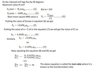 So the induced emf lags flux by 90 degrees.
Maximum valve of emf
But w = 2πf
Root mean square RMS value is
Putting the value of E1max in equation (6) we get
Putting the value of π = 3.14 in the equation (7) we will get the value of E1 as
Similarly
Now, equating the equation (8) and (9) we get
The above equation is called the turn ratio where K is
known as the transformation ratio.
 