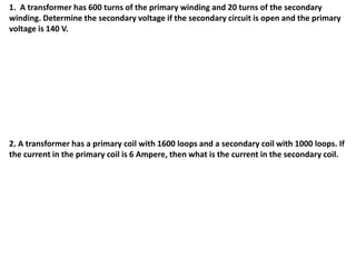 1. A transformer has 600 turns of the primary winding and 20 turns of the secondary
winding. Determine the secondary voltage if the secondary circuit is open and the primary
voltage is 140 V.
2. A transformer has a primary coil with 1600 loops and a secondary coil with 1000 loops. If
the current in the primary coil is 6 Ampere, then what is the current in the secondary coil.
 