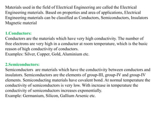 Materials used in the field of Electrical Engineering are called the Electrical
Engineering materials. Based on properties and area of applications, Electrical
Engineering materials can be classified as Conductors, Semiconductors, Insulators
Magnetic material
1.Conductors:
Conductors are the materials which have very high conductivity. The number of
free electrons are very high in a conductor at room temperature, which is the basic
reason of high conductivity of conductors.
Examples: Silver, Copper, Gold, Aluminium etc.
2.Semiconductors:
Semiconductors are materials which have the conductivity between conductors and
insulators. Semiconductors are the elements of group-III, group-IV and group-IV
elements. Semiconducting materials have covalent bond. At normal temperature the
conductivity of semiconductors is very low. With increase in temperature the
conductivity of semiconductors increases exponentially.
Example: Germanium, Silicon, Gallium Arsenic etc.
 