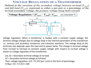 Voltage regulation: When a transformer is loaded, with a constant supply voltage, the
terminal voltage changes due to voltage drop in the internal parameters of the transformer
i.e., primary and secondary resistances and inductive reactance. The voltage drop at the
terminals also depends upon the load and its power factor. The change in terminal voltage
from no-load to full-load at constant supply voltage with respect to no-load voltage is
known as voltage regulation of the transformer.
Let, E2 = Secondary terminal voltage at no-load.
V2 = Secondary terminal voltage at full-load.
Then, voltage regulation =𝐸2− 𝑉2 /𝐸2 (𝑝𝑒𝑟 𝑢𝑛𝑖𝑡) In the form of percentage,
% Reg = 𝐸2− 𝑉2 /𝐸2 × 100
 