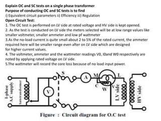 Explain OC and SC tests on a single phase transformer
Purpose of conducting OC and SC tests is to find
i) Equivalent circuit parameters ii) Efficiency iii) Regulation
Open Circuit Test:
1. The OC test is performed on LV side at rated voltage and HV side is kept opened.
2. As the test is conducted on LV side the meters selected will be at low range values like
smaller voltmeter, smaller ammeter and low pf wattmeter
3.As the no-load current is quite small about 2 to 5% of the rated current, the ammeter
required here will be smaller range even after on LV side which are designed
for higher current values.
4. The voltmeter, ammeter and the wattmeter readings V0, I0and W0 respectively are
noted by applying rated voltage on LV side.
5.The wattmeter will record the core loss because of no load input power.
 