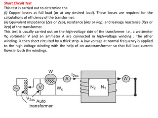 Short Circuit Test
This test is carried out to determine the
(i) Copper losses at full load (or at any desired load). These losses are required for the
calculations of efficiency of the transformer.
(ii) Equivalent impedance (Zes or Zep), resistance (Res or Rep) and leakage reactance (Xes or
Xep) of the transformer.
This test is usually carried out on the high-voltage side of the transformer i.e., a wattmeter
W, voltmeter V and an ammeter A are connected in high-voltage winding . The other
winding is then short circuited by a thick strip. A low voltage at normal frequency is applied
to the high voltage winding with the help of on autotransformer so that full-load current
flows in both the windings.
 