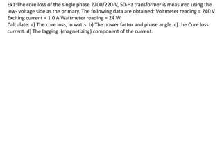 Ex1:The core loss of the single phase 2200/220‐V, 50‐Hz transformer is measured using the
low‐ voltage side as the primary. The following data are obtained: Voltmeter reading = 240 V
Exciting current = 1.0 A Wattmeter reading = 24 W.
Calculate: a) The core loss, in watts. b) The power factor and phase angle. c) the Core loss
current. d) The lagging (magnetizing) component of the current.
 