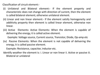 Classification of circuit element:-
(i) Unilateral and Bilateral element:- If the element property and
characteristic does not change with direction of current, then the element
is called bilateral element; otherwise unilateral element.
(ii) Linear and non linear element:- If the element satisfy homogeneity and
additivity property then element is called linear element, otherwise non
linear.
(iii) Active Elements: Active Elements: When the element is capable of
delivering the energy, it is called active element.
Example: Voltage source, Current source, Transistor, Diode, Op-amp etc
(iv) Passive Elements: When the element is not capable of delivering the
energy, it is called passive element.
Example: Resistance, capacitor, inductor etc.
Identify weather the element is: i. Linear or non linear ii. Active or passive iii.
Bilateral or unilateral
 