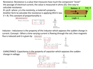 Inductor:- Inductance is the property of the inductor which opposes the sudden change in
current. Concept:- When a time varying current is flowing through the coil, then magnetic
flux is induced and it is given by
CAPACITANCE: Capacitance is the property of capacitor which opposes the sudden
change in voltage.
Resistance: Resistance is a value that measures how much the component “resist”
the passage of electrical current, the value is measured in ohms (Ω). One way to
calculate resistance:
R= ρL/A​ where ρ is the resistivity, a material’s property.
Another form to calculate the resistance is applying Ohm’s law.
V = iR, This constant of proportionality is
 