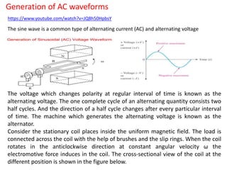 Generation of AC waveforms
https://www.youtube.com/watch?v=JQ8h50HpbsY
The sine wave is a common type of alternating current (AC) and alternating voltage
The voltage which changes polarity at regular interval of time is known as the
alternating voltage. The one complete cycle of an alternating quantity consists two
half cycles. And the direction of a half cycle changes after every particular interval
of time. The machine which generates the alternating voltage is known as the
alternator.
Consider the stationary coil places inside the uniform magnetic field. The load is
connected across the coil with the help of brushes and the slip rings. When the coil
rotates in the anticlockwise direction at constant angular velocity ω the
electromotive force induces in the coil. The cross-sectional view of the coil at the
different position is shown in the figure below.
 