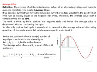 Average Value
Definition: The average of all the instantaneous values of an alternating voltage and currents
over one complete cycle is called Average Value.
If we consider symmetrical waves like sinusoidal current or voltage waveform, the positive half
cycle will be exactly equal to the negative half cycle. Therefore, the average value over a
complete cycle will be zero.
The work is done by both, positive and negative cycle and hence the average value is
determined without considering the signs.
So, the only positive half cycle is considered to determine the average value of alternating
quantities of sinusoidal waves. Let us take an example to understand it.
Divide the positive half cycle into (n) number of
equal parts as shown in the above figure
Let i1, i2, i3…….. in be the mid ordinates
The Average value of current Iav = mean of the mid
ordinates
 