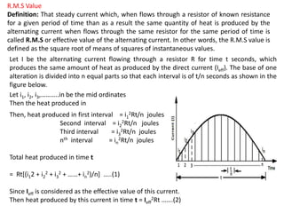R.M.S Value
Definition: That steady current which, when flows through a resistor of known resistance
for a given period of time than as a result the same quantity of heat is produced by the
alternating current when flows through the same resistor for the same period of time is
called R.M.S or effective value of the alternating current. In other words, the R.M.S value is
defined as the square root of means of squares of instantaneous values.
Let I be the alternating current flowing through a resistor R for time t seconds, which
produces the same amount of heat as produced by the direct current (Ieff). The base of one
alteration is divided into n equal parts so that each interval is of t/n seconds as shown in the
figure below.
Let i1, i2, i3,………..in be the mid ordinates
Then the heat produced in
Then, heat produced in first interval = i1
2Rt/n joules
Second interval = i2
2Rt/n joules
Third interval = i3
2Rt/n joules
nth interval = in
2Rt/n joules
Total heat produced in time t
= Rt[(i12 + i2
2 + i3
2 + ……+ in
2)/n] …..(1)
Since Ieff is considered as the effective value of this current.
Then heat produced by this current in time t = Ieff
2Rt …….(2)
 