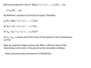 By definition, equations (1) and (2) are equal. Therefore,
Ieff
2Rt = Rt[(i1
2 + i2
2 + i3
2 + ……+ in
2)/n]
Or Ieff
2 = [(i1
2 + i2
2 + i3
2 + ……+ in
2)/n]
Or Ieff = [(i1
2 + i2
2 + i3
2 + ……+ in
2)/n]1/2
Or Ieff = IRMS = square root of the mean of the squares of the instantaneous
current.
Now, by using the integral calculus the RMS or effective value of the
alternating current over a time period can be calculated as follows:
Total heat produced in time t= Rt[(i12 + i2
2 + i3
2 + ……+ in
2)/n] …..(1)
t = Ieff
2Rt …….(2)
https://www.youtube.com/watch?v=E7RvsWITCjs
 