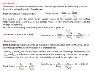 Form Factor
The ratio of the root mean square value to the average value of an alternating quantity
(current or voltage) is called Form Factor.
Mathematically, it is expressed as:
Ir.m.s and Er.m.s are the roots mean square values of the current and the voltage
respectively, and Iav and Eav are the average values of the alternating current and the
voltage respectively.
For the current varying sinusoidally, the Form Factor is given as:
The value of Form Factor is 1.11
Peak Factor
Definition: Peak Factor is defined as the ratio of maximum value to the R.M.S value of an
alternating quantity. Mathematically it is expressed as:
Where, Im and Em are the maximum value of the current and the voltage respectively, and
Ir.m.s and Er.m.s are the roots mean square value of the alternating current and the voltage
respectively. For the current varying sinusoidally, the peak factor is given as:
 