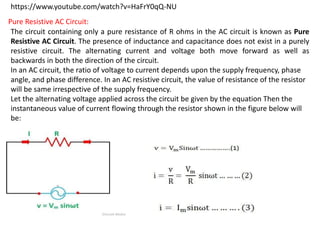 https://www.youtube.com/watch?v=HaFrY0qQ-NU
Pure Resistive AC Circuit:
The circuit containing only a pure resistance of R ohms in the AC circuit is known as Pure
Resistive AC Circuit. The presence of inductance and capacitance does not exist in a purely
resistive circuit. The alternating current and voltage both move forward as well as
backwards in both the direction of the circuit.
In an AC circuit, the ratio of voltage to current depends upon the supply frequency, phase
angle, and phase difference. In an AC resistive circuit, the value of resistance of the resistor
will be same irrespective of the supply frequency.
Let the alternating voltage applied across the circuit be given by the equation Then the
instantaneous value of current flowing through the resistor shown in the figure below will
be:
 