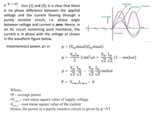 From equation (1) and (3), it is clear that there
is no phase difference between the applied
voltage and the current flowing through a
purely resistive circuit, i.e. phase angle
between voltage and current is zero. Hence, in
an AC circuit containing pure resistance, the
current is in phase with the voltage as shown
in the waveform figure below.
Instantaneous power, p= vi
Where,
•P – average power
•Vr.m.s – root mean square value of supply voltage
•Ir.m.s – root mean square value of the current
Hence, the power in a purely resistive circuit is given by:p =VI
 