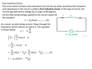 Pure inductive Circuit
The circuit which contains only inductance (L) and not any other quantities like resistance
and capacitance in the circuit is called a Pure inductive circuit. In this type of circuit, the
current lags behind the voltage by an angle of 90 degrees.
Let the alternating voltage applied to the circuit is given by
the equation:
As a result, an alternating current i flows through the
inductance which induces an emf in it. The equation
is shown below:
 