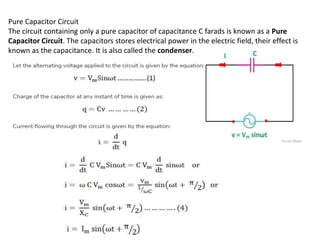 Pure Capacitor Circuit
The circuit containing only a pure capacitor of capacitance C farads is known as a Pure
Capacitor Circuit. The capacitors stores electrical power in the electric field, their effect is
known as the capacitance. It is also called the condenser.
 