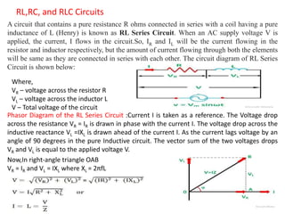 RL,RC, and RLC Circuits
A circuit that contains a pure resistance R ohms connected in series with a coil having a pure
inductance of L (Henry) is known as RL Series Circuit. When an AC supply voltage V is
applied, the current, I flows in the circuit.So, IR and IL will be the current flowing in the
resistor and inductor respectively, but the amount of current flowing through both the elements
will be same as they are connected in series with each other. The circuit diagram of RL Series
Circuit is shown below:
Where,
VR – voltage across the resistor R
VL – voltage across the inductor L
V – Total voltage of the circuit
Phasor Diagram of the RL Series Circuit :Current I is taken as a reference. The Voltage drop
across the resistance VR = IR is drawn in phase with the current I. The voltage drop across the
inductive reactance VL =IXL is drawn ahead of the current I. As the current lags voltage by an
angle of 90 degrees in the pure Inductive circuit. The vector sum of the two voltages drops
VR and VL is equal to the applied voltage V.
Now,In right-angle triangle OAB
VR = IR and VL = IXL where XL = 2πfL
 