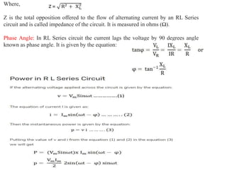 Where,
Z is the total opposition offered to the flow of alternating current by an RL Series
circuit and is called impedance of the circuit. It is measured in ohms (Ω).
Phase Angle: In RL Series circuit the current lags the voltage by 90 degrees angle
known as phase angle. It is given by the equation:
 
