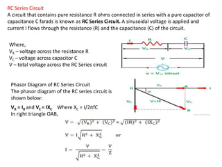 RC Series Circuit
A circuit that contains pure resistance R ohms connected in series with a pure capacitor of
capacitance C farads is known as RC Series Circuit. A sinusoidal voltage is applied and
current I flows through the resistance (R) and the capacitance (C) of the circuit.
Where,
VR – voltage across the resistance R
VC – voltage across capacitor C
V – total voltage across the RC Series circuit
Phasor Diagram of RC Series Circuit
The phasor diagram of the RC series circuit is
shown below:
VR = IR and VC = IXC Where XC = I/2πfC
In right triangle OAB,
 