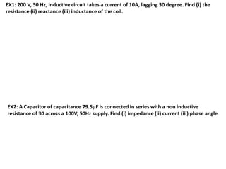 EX1: 200 V, 50 Hz, inductive circuit takes a current of 10A, lagging 30 degree. Find (i) the
resistance (ii) reactance (iii) inductance of the coil.
EX2: A Capacitor of capacitance 79.5μF is connected in series with a non inductive
resistance of 30 across a 100V, 50Hz supply. Find (i) impedance (ii) current (iii) phase angle
 