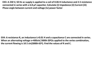 EX3: A 230 V, 50 Hz ac supply is applied to a coil of 0.06 H inductance and 2.5 resistance
connected in series with a 6.8 μF capacitor. Calculate (i) Impedance (ii) Current (iii)
Phase angle between current and voltage (iv) power factor
EX4: A resistance R, an inductance L=0.01 H and a capacitance C are connected in series.
When an alternating voltage v=400sin( 3000t-20º)is applied to the series combination,
the current flowing is 10 2 sin(3000t-65º). Find the values of R and C.
 
