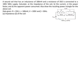 A wound coil that has an inductance of 180mH and a resistance of 35Ω is connected to a
100V 50Hz supply. Calculate: a) the impedance of the coil, b) the current, c) the power
factor, and d) the apparent power consumed. Also draw the resulting power triangle for the
above coil.
Data given: R = 35Ω, L = 180mH, V = 100V and ƒ = 50Hz.
(a) Impedance (Z) of the coil:
 