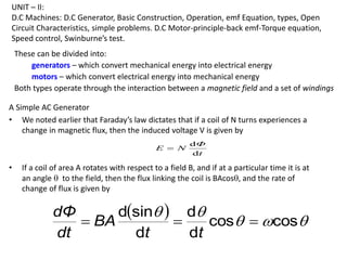 UNIT – II:
D.C Machines: D.C Generator, Basic Construction, Operation, emf Equation, types, Open
Circuit Characteristics, simple problems. D.C Motor-principle-back emf-Torque equation,
Speed control, Swinburne’s test.
These can be divided into:
generators – which convert mechanical energy into electrical energy
motors – which convert electrical energy into mechanical energy
Both types operate through the interaction between a magnetic field and a set of windings
A Simple AC Generator
• We noted earlier that Faraday’s law dictates that if a coil of N turns experiences a
change in magnetic flux, then the induced voltage V is given by
• If a coil of area A rotates with respect to a field B, and if at a particular time it is at
an angle  to the field, then the flux linking the coil is BAcos, and the rate of
change of flux is given by
t
Φ
N
E
d
d

  




cos
cos
d
d
d
sin
d



t
t
BA
dt
dΦ
 