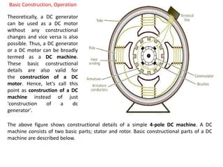 Basic Construction, Operation
Theoretically, a DC generator
can be used as a DC motor
without any constructional
changes and vice versa is also
possible. Thus, a DC generator
or a DC motor can be broadly
termed as a DC machine.
These basic constructional
details are also valid for
the construction of a DC
motor. Hence, let's call this
point as construction of a DC
machine instead of just
'construction of a dc
generator'.
The above figure shows constructional details of a simple 4-pole DC machine. A DC
machine consists of two basic parts; stator and rotor. Basic constructional parts of a DC
machine are described below.
 