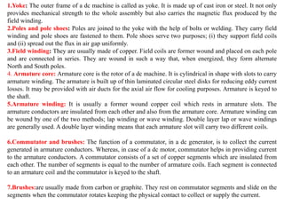 1.Yoke: The outer frame of a dc machine is called as yoke. It is made up of cast iron or steel. It not only
provides mechanical strength to the whole assembly but also carries the magnetic flux produced by the
field winding.
2.Poles and pole shoes: Poles are joined to the yoke with the help of bolts or welding. They carry field
winding and pole shoes are fastened to them. Pole shoes serve two purposes; (i) they support field coils
and (ii) spread out the flux in air gap uniformly.
3.Field winding: They are usually made of copper. Field coils are former wound and placed on each pole
and are connected in series. They are wound in such a way that, when energized, they form alternate
North and South poles.
4. Armature core: Armature core is the rotor of a dc machine. It is cylindrical in shape with slots to carry
armature winding. The armature is built up of thin laminated circular steel disks for reducing eddy current
losses. It may be provided with air ducts for the axial air flow for cooling purposes. Armature is keyed to
the shaft.
5.Armature winding: It is usually a former wound copper coil which rests in armature slots. The
armature conductors are insulated from each other and also from the armature core. Armature winding can
be wound by one of the two methods; lap winding or wave winding. Double layer lap or wave windings
are generally used. A double layer winding means that each armature slot will carry two different coils.
6.Commutator and brushes: The function of a commutator, in a dc generator, is to collect the current
generated in armature conductors. Whereas, in case of a dc motor, commutator helps in providing current
to the armature conductors. A commutator consists of a set of copper segments which are insulated from
each other. The number of segments is equal to the number of armature coils. Each segment is connected
to an armature coil and the commutator is keyed to the shaft.
7.Brushes:are usually made from carbon or graphite. They rest on commutator segments and slide on the
segments when the commutator rotates keeping the physical contact to collect or supply the current.
 