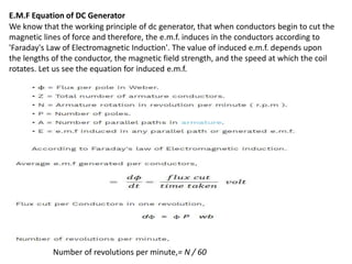 E.M.F Equation of DC Generator
We know that the working principle of dc generator, that when conductors begin to cut the
magnetic lines of force and therefore, the e.m.f. induces in the conductors according to
'Faraday's Law of Electromagnetic Induction'. The value of induced e.m.f. depends upon
the lengths of the conductor, the magnetic field strength, and the speed at which the coil
rotates. Let us see the equation for induced e.m.f.
Number of revolutions per minute,= N / 60
 