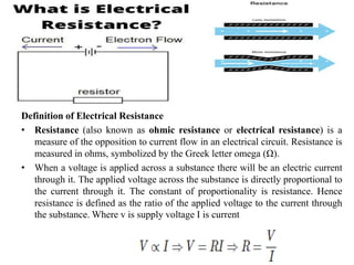 Definition of Electrical Resistance
• Resistance (also known as ohmic resistance or electrical resistance) is a
measure of the opposition to current flow in an electrical circuit. Resistance is
measured in ohms, symbolized by the Greek letter omega (Ω).
• When a voltage is applied across a substance there will be an electric current
through it. The applied voltage across the substance is directly proportional to
the current through it. The constant of proportionality is resistance. Hence
resistance is defined as the ratio of the applied voltage to the current through
the substance. Where v is supply voltage I is current
 