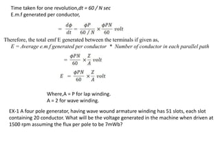 Time taken for one revolution,dt = 60 / N sec
E.m.f generated per conductor,
Therefore, the total emf E generated between the terminals if given as,
E = Average e.m.f generated per conductor * Number of conductor in each parallel path
Where,A = P for lap winding.
A = 2 for wave winding.
EX-1 A four pole generator, having wave wound armature winding has 51 slots, each slot
containing 20 conductor. What will be the voltage generated in the machine when driven at
1500 rpm assuming the flux per pole to be 7mWb?
 