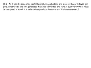 EX-2 : An 8 pole Dc generator has 500 armature conductors, and a useful flux of 0.05Wb per
pole. what will be the emf generated if it is lap-connected and runs at 1200 rpm? What must
be the speed at which it is to be driven produce the same emf if it is wave-wound?
 