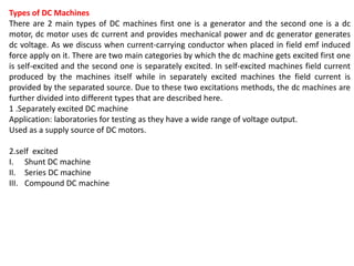Types of DC Machines
There are 2 main types of DC machines first one is a generator and the second one is a dc
motor, dc motor uses dc current and provides mechanical power and dc generator generates
dc voltage. As we discuss when current-carrying conductor when placed in field emf induced
force apply on it. There are two main categories by which the dc machine gets excited first one
is self-excited and the second one is separately excited. In self-excited machines field current
produced by the machines itself while in separately excited machines the field current is
provided by the separated source. Due to these two excitations methods, the dc machines are
further divided into different types that are described here.
1 .Separately excited DC machine
Application: laboratories for testing as they have a wide range of voltage output.
Used as a supply source of DC motors.
2.self excited
I. Shunt DC machine
II. Series DC machine
III. Compound DC machine
 