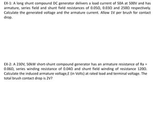 EX-1: A long shunt compound DC generator delivers a load current of 50A at 500V and has
armature, series field and shunt field resistances of 0.05Ω, 0.03Ω and 250Ω respectively.
Calculate the generated voltage and the armature current. Allow 1V per brush for contact
drop.
EX-2: A 230V, 50kW short-shunt compound generator has an armature resistance of Ra =
0.06Ω, series winding resistance of 0.04Ω and shunt field winding of resistance 120Ω.
Calculate the induced armature voltage,E (in Volts) at rated load and terminal voltage. The
total brush contact drop is 2V?
 