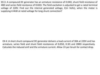 EX-3: A compound DC generator has an armature resistance of 0.04Ω, shunt field resistance of
48Ω and series field resistance of 0.02Ω. The field excitation is adjusted to get a rated terminal
voltage of 220V. Find out the internal generated voltage, E(in Volts), when the motor is
supplying 4.4kW at rated voltage for long shunt connection?
EX-4 :A short shunt compound DC generator delivers a load current of 30A at 220V and has
armature, series field and shunt field resistances of 0.05Ω, 0.3Ω and 200Ω respectively.
Calculate the induced emf and the armature current. Allow 1V per brush for contact drop.
 