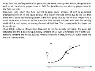 Now, from the emf equation of dc generator, we know that Eg = kɸ. Hence, the generated
emf should be directly proportional to field flux (and hence, also directly proportional to
the field current).
However, even when the field current is zero, some amount of emf is generated
(represented by OA in the figure below). This initially induced emf is due to the fact that
there exists some residual magnetism in the field poles. Due to the residual magnetism, a
small initial emf is induced in the armature. This initially induced emf aids the existing
residual flux, and hence, increasing the overall field flux. This consequently increases the
induced emf.
Thus, O.C.C. follows a straight line. However, as the flux density increases, the poles get
saturated and the ɸ becomes practically constant. Thus, even we increase the If further, ɸ
remains constant and hence, Eg also remains constant. Hence, the O.C.C. curve looks like
the B-H characteristic.
 