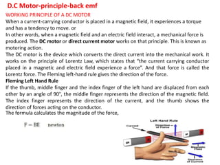 D.C Motor-principle-back emf
WORKING PRINCIPLE OF A DC MOTOR
When a current-carrying conductor is placed in a magnetic field, it experiences a torque
and has a tendency to move. or
In other words, when a magnetic field and an electric field interact, a mechanical force is
produced. The DC motor or direct current motor works on that principle. This is known as
motoring action.
The DC motor is the device which converts the direct current into the mechanical work. It
works on the principle of Lorentz Law, which states that “the current carrying conductor
placed in a magnetic and electric field experience a force”. And that force is called the
Lorentz force. The Fleming left-hand rule gives the direction of the force.
Fleming Left Hand Rule
If the thumb, middle finger and the index finger of the left hand are displaced from each
other by an angle of 90°, the middle finger represents the direction of the magnetic field.
The index finger represents the direction of the current, and the thumb shows the
direction of forces acting on the conductor.
The formula calculates the magnitude of the force,
 
