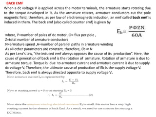 where, P=number of poles of dc motor ,Φ= flux per pole ,
Z=total number of armature conductors
N=armature speed ,A=number of parallel paths in armature winding
As all other parameters are constant, therefore, Eb ∝ N
As per Lenz's law, "the induced emf always opposes the cause of its production”. Here, the
cause of generation of back emf is the rotation of armature. Rotation of armature is due to
armature torque. Torque is due to armature current and armature current is due to supply
dc voltage V. Therefore, the ultimate cause of production of Eb is the supply voltage V.
Therefore, back emf is always directed opposite to supply voltage V.
When a dc voltage V is applied across the motor terminals, the armature starts rotating due
to the torque developed in it. As the armature rotates, armature conductors cut the pole
magnetic field, therefore, as per law of electromagnetic induction, an emf called back emf is
induced in them. The back emf (also called counter emf) is given by
BACK EMF
 