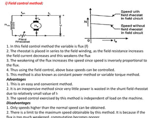i) Field control method:
1. In this field control method the variable is flux (f)
2. The rheostat is placed in series to the field winding, as the field resistance increases
the field current decreases and this weakens the flux
3. The weakening of the flux increases the speed since speed is inversely proportional to
the flux.
4. Thus using the field control, above base speeds can be controlled.
5. This method is also known as constant power method or variable torque method.
Advantages
1. This is an easy and convenient method.
2. It is an inexpensive method since very little power is wasted in the shunt field rheostat
due to relatively small value of If
3. The speed control exercised by this method is independent of load on the machine.
Disadvantages
1. Only speeds higher than the normal speed can be obtained.
2. There is a limit to the maximum speed obtainable by this method. It is because if the
 