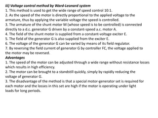 iii) Voltage control method by Ward-Leonard system
1. This method is used to get the wide range of speed control 10:1.
2. As the speed of the motor is directly proportional to the applied voltage to the
armature, thus by applying the variable voltage the speed is controlled.
3. The armature of the shunt motor M (whose speed is to be controlled) is connected
directly to a d.c. generator G driven by a constant-speed a.c. motor A.
4. The field of the shunt motor is supplied from a constant-voltage exciter E.
5. The field of the generator G is also supplied from the exciter E.
6. The voltage of the generator G can be varied by means of its field regulator.
7. By reversing the field current of generator G by controller FC, the voltage applied to
the motor may be reversed.
Advantages
1. The speed of the motor can be adjusted through a wide range without resistance losses
which results in high efficiency.
2. The motor can be brought to a standstill quickly, simply by rapidly reducing the
voltage of generator G.
3. The disadvantage of the method is that a special motor-generator set is required for
each motor and the losses in this set are high if the motor is operating under light
loads for long periods.
 