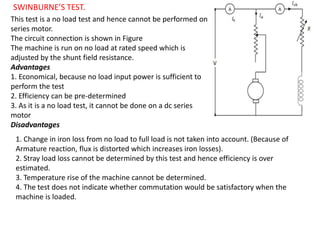 SWINBURNE’S TEST.
This test is a no load test and hence cannot be performed on
series motor.
The circuit connection is shown in Figure
The machine is run on no load at rated speed which is
adjusted by the shunt field resistance.
Advantages
1. Economical, because no load input power is sufficient to
perform the test
2. Efficiency can be pre-determined
3. As it is a no load test, it cannot be done on a dc series
motor
Disadvantages
1. Change in iron loss from no load to full load is not taken into account. (Because of
Armature reaction, flux is distorted which increases iron losses).
2. Stray load loss cannot be determined by this test and hence efficiency is over
estimated.
3. Temperature rise of the machine cannot be determined.
4. The test does not indicate whether commutation would be satisfactory when the
machine is loaded.
 