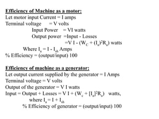 Efficiency of Machine as a motor:
Let motor input Current = I amps
Terminal voltage = V volts
Input Power = VI watts
Output power =Input - Losses
=V I - (WC + (Ia)2Ra) watts
Where Ia = I - Ish Amps
% Efficiency = (output/input) 100
Efficiency of machine as a generator:
Let output current supplied by the generator = I Amps
Terminal voltage = V volts
Output of the generator = V I watts
Input = Output + Losses = V I + (Wc + [Ia]2Ra) watts,
where Ia = I + Ish
% Efficiency of generator = (output/input) 100
 