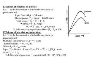 Efficiency of Machine as a motor:
Let ‘I’ be the line current at which efficiency is to be
predetermined.
Input Power (Pi) = VI watts
Output power (Po) =Input – Total Losses
Total losses = PL = Wc + Ia
2 Ra
Where Ia = I - Ish Amps
Po =V I - (WC + (Ia)2Ra) watts
% Efficiency = (output/input) 100 = (Po / Pi) x 100
Efficiency of machine as a generator:
Let ‘I’ be the line current at which efficiency is to be
predetermined
Output of the generator (Po) = V I watts
Total losses (PL) = Wc + Ia
2 Ra
Where Ia = I + Ish Amps
Input (Pi)= Output + Losses(PL) = V I + (Wc + [Ia]2Ra) watts,
where Ia = I + Ish
% Efficiency of generator = (output/input) 100 = (Po / Pi) x 100
 