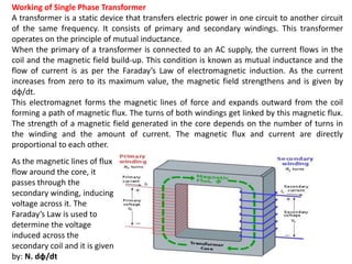 Working of Single Phase Transformer
A transformer is a static device that transfers electric power in one circuit to another circuit
of the same frequency. It consists of primary and secondary windings. This transformer
operates on the principle of mutual inductance.
When the primary of a transformer is connected to an AC supply, the current flows in the
coil and the magnetic field build-up. This condition is known as mutual inductance and the
flow of current is as per the Faraday’s Law of electromagnetic induction. As the current
increases from zero to its maximum value, the magnetic field strengthens and is given by
dɸ/dt.
This electromagnet forms the magnetic lines of force and expands outward from the coil
forming a path of magnetic flux. The turns of both windings get linked by this magnetic flux.
The strength of a magnetic field generated in the core depends on the number of turns in
the winding and the amount of current. The magnetic flux and current are directly
proportional to each other.
As the magnetic lines of flux
flow around the core, it
passes through the
secondary winding, inducing
voltage across it. The
Faraday’s Law is used to
determine the voltage
induced across the
secondary coil and it is given
by: N. dɸ/dt
 
